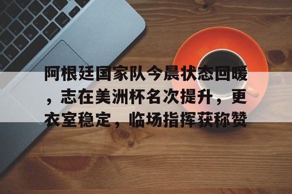 kaiyun app-阿根廷国家队今晨状态回暖，志在美洲杯名次提升，更衣室稳定，临场指挥获称赞的简单介绍